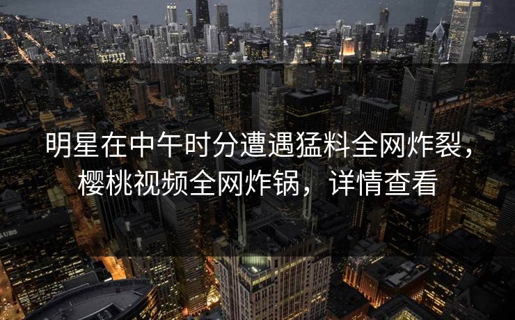 明星在中午时分遭遇猛料全网炸裂，樱桃视频全网炸锅，详情查看