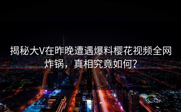揭秘大V在昨晚遭遇爆料樱花视频全网炸锅，真相究竟如何？