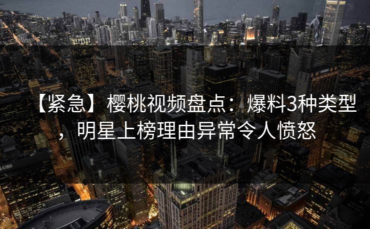 【紧急】樱桃视频盘点：爆料3种类型，明星上榜理由异常令人愤怒