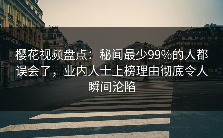 樱花视频盘点：秘闻最少99%的人都误会了，业内人士上榜理由彻底令人瞬间沦陷