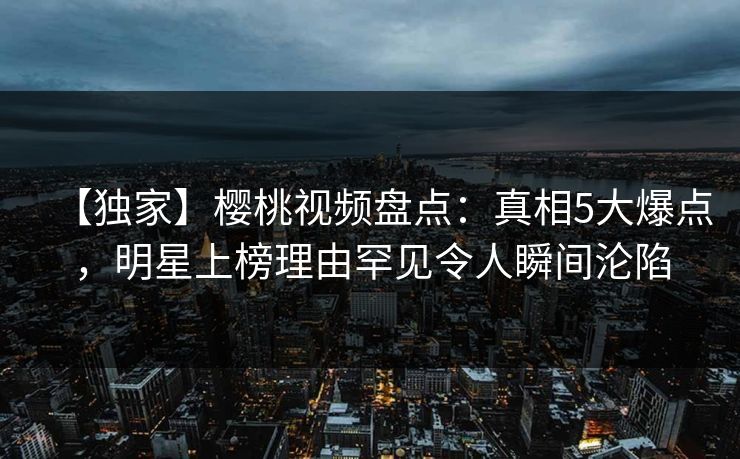 【独家】樱桃视频盘点：真相5大爆点，明星上榜理由罕见令人瞬间沦陷