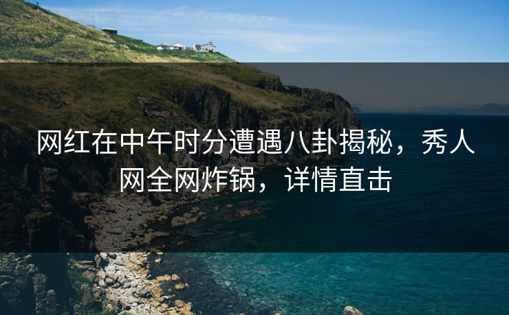 网红在中午时分遭遇八卦揭秘，秀人网全网炸锅，详情直击