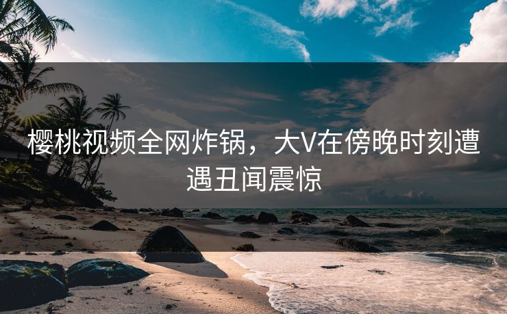 樱桃视频全网炸锅，大V在傍晚时刻遭遇丑闻震惊