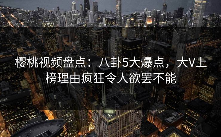 樱桃视频盘点：八卦5大爆点，大V上榜理由疯狂令人欲罢不能