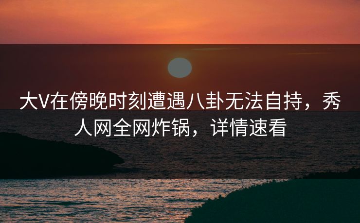 大V在傍晚时刻遭遇八卦无法自持，秀人网全网炸锅，详情速看