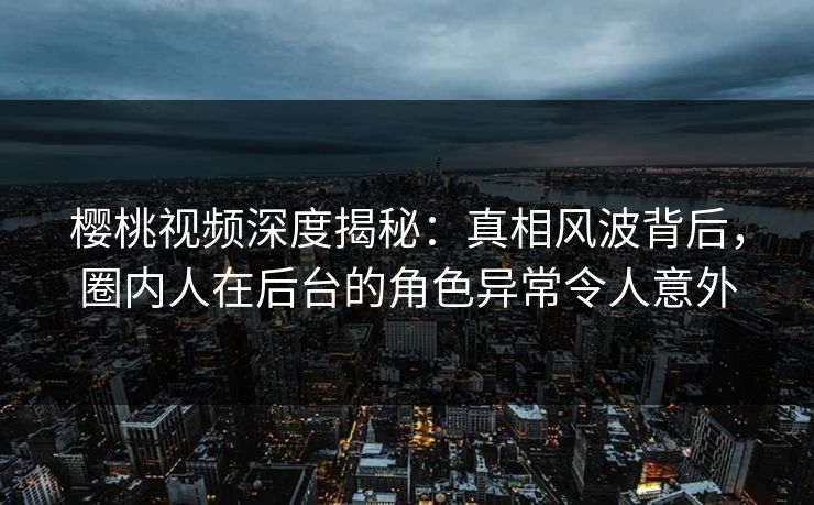 樱桃视频深度揭秘：真相风波背后，圈内人在后台的角色异常令人意外