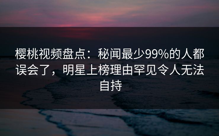 樱桃视频盘点：秘闻最少99%的人都误会了，明星上榜理由罕见令人无法自持