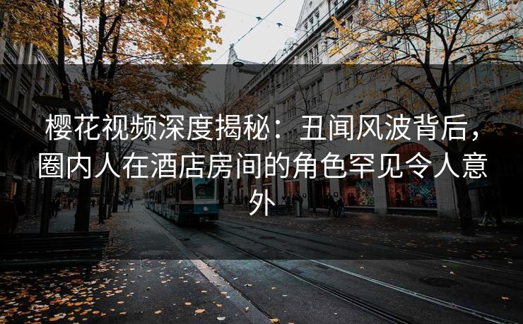 樱花视频深度揭秘：丑闻风波背后，圈内人在酒店房间的角色罕见令人意外