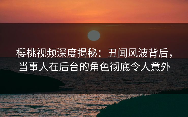 樱桃视频深度揭秘：丑闻风波背后，当事人在后台的角色彻底令人意外