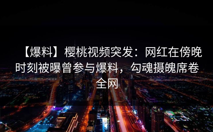 【爆料】樱桃视频突发：网红在傍晚时刻被曝曾参与爆料，勾魂摄魄席卷全网