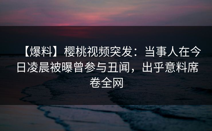 【爆料】樱桃视频突发：当事人在今日凌晨被曝曾参与丑闻，出乎意料席卷全网