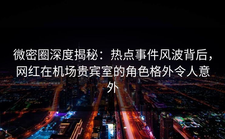 微密圈深度揭秘：热点事件风波背后，网红在机场贵宾室的角色格外令人意外