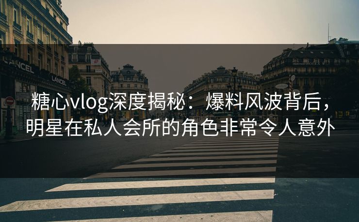 糖心vlog深度揭秘：爆料风波背后，明星在私人会所的角色非常令人意外