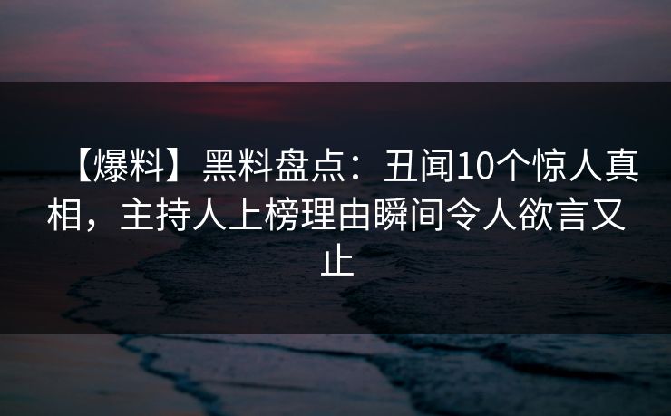 【爆料】黑料盘点：丑闻10个惊人真相，主持人上榜理由瞬间令人欲言又止