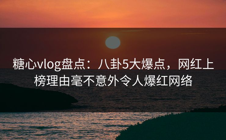糖心vlog盘点：八卦5大爆点，网红上榜理由毫不意外令人爆红网络