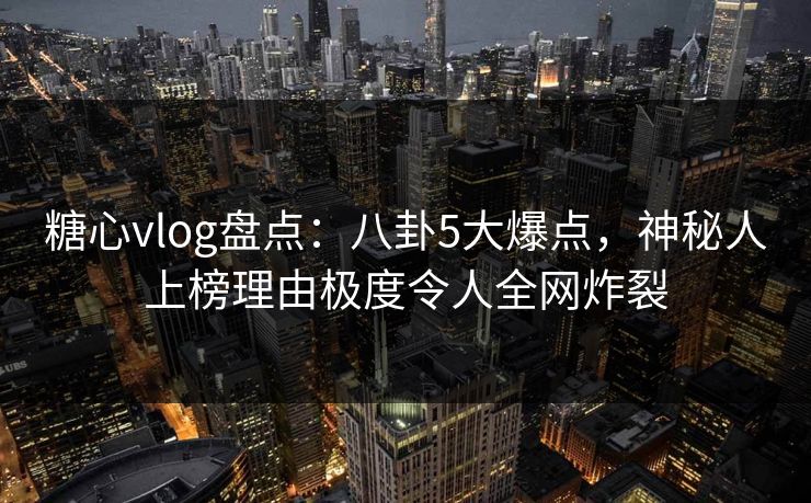 糖心vlog盘点：八卦5大爆点，神秘人上榜理由极度令人全网炸裂