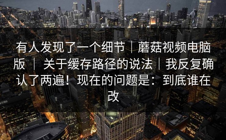 有人发现了一个细节|蘑菇视频电脑版 | 关于缓存路径的说法|我反复确认了两遍!现在的问题是:到底谁在改 有人发现了一个细节|蘑菇视频电脑版 | 关于缓存路径的说法|我反复确认了两遍!现在的问题是:到底谁在改