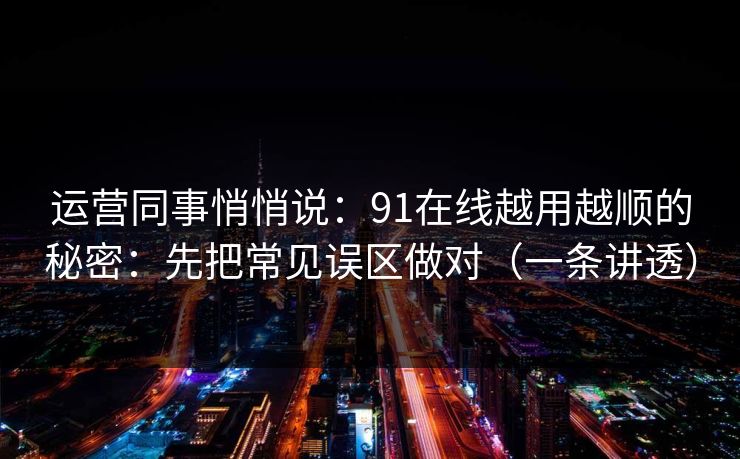 运营同事悄悄说：91在线越用越顺的秘密：先把常见误区做对（一条讲透）