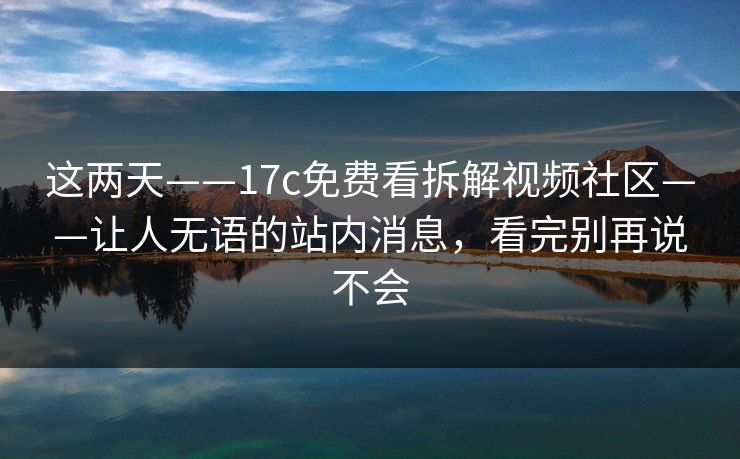 这两天——17c免费看拆解视频社区——让人无语的站内消息，看完别再说不会