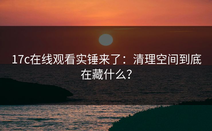 17c在线观看实锤来了:清理空间到底在藏什么? 17c在线观看实锤来了:清理空间到底在藏什么?
