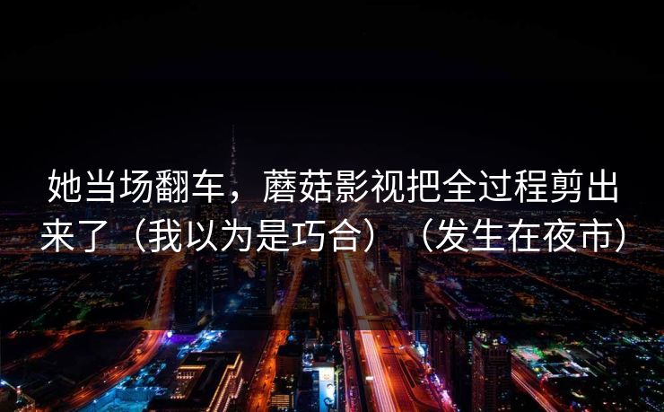 她当场翻车,蘑菇影视把全过程剪出来了(我以为是巧合)(发生在夜市) 她当场翻车,蘑菇影视把全过程剪出来了(我以为是巧合)(发生在夜市)