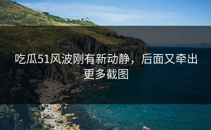 吃瓜51风波刚有新动静，后面又牵出更多截图