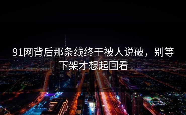 91网背后那条线终于被人说破，别等下架才想起回看