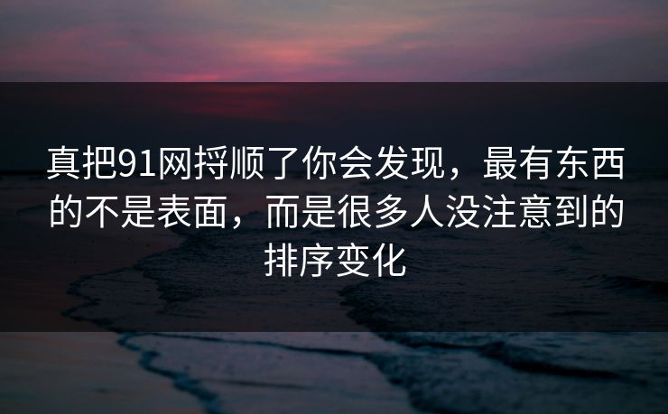 真把91网捋顺了你会发现，最有东西的不是表面，而是很多人没注意到的排序变化